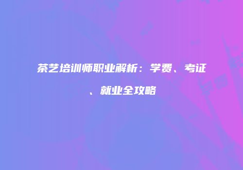 茶艺培训师职业解析：学费、考证、就业全攻略