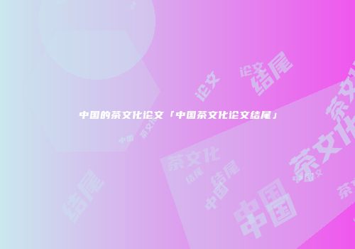 中国的茶文化论文「中国茶文化论文结尾」