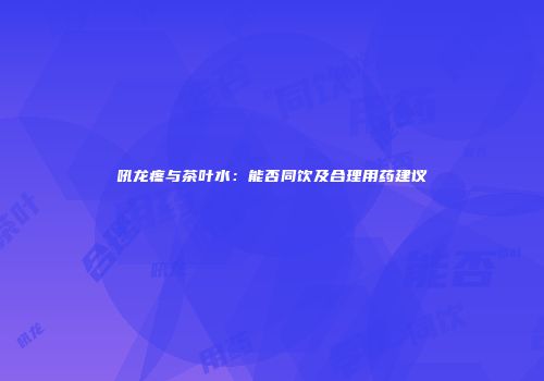 吼龙疼与茶叶水：能否同饮及合理用药建议