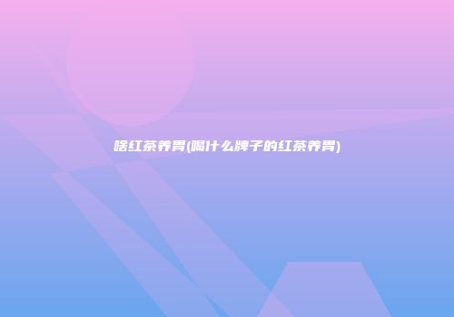 啥红茶养胃(喝什么牌子的红茶养胃)