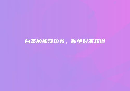 白茶的神奇功效，你绝对不知道