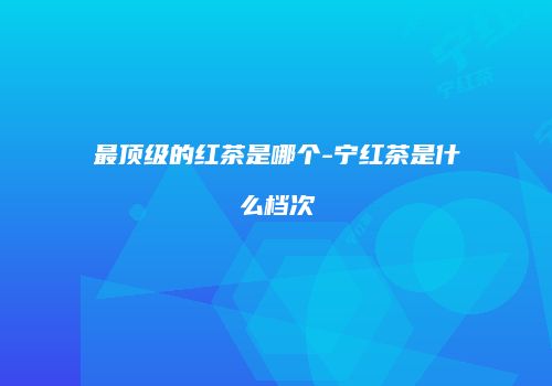 最顶级的红茶是哪个-宁红茶是什么档次