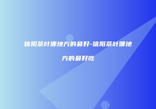 信阳茶叶哪地方的最好-信阳茶叶哪地方的最好吃