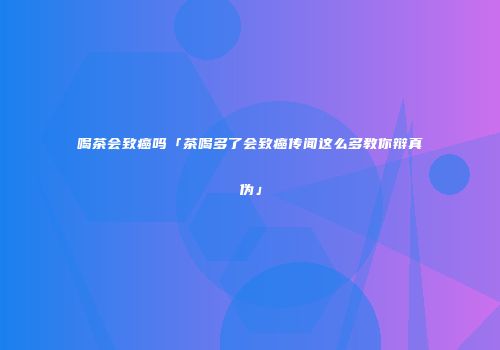 喝茶会致癌吗「茶喝多了会致癌传闻这么多教你辩真伪」