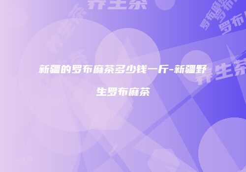新疆的罗布麻茶多少钱一斤-新疆野生罗布麻茶