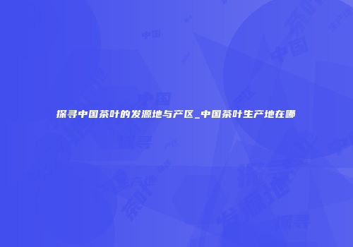 探寻中国茶叶的发源地与产区_中国茶叶生产地在哪