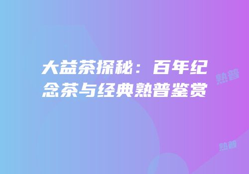 大益茶探秘：百年纪念茶与经典熟普鉴赏