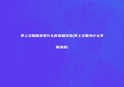 早上空腹喝茶有什么好处和坏处(早上空腹为什么不喝浓茶)