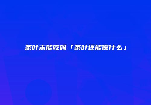 茶叶末能吃吗「茶叶还能做什么」