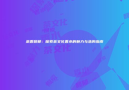 茶香馥郁：探索茶文化香水的魅力与选购指南