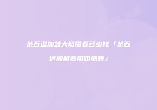 茶百道加盟大概需要多少钱「茶百道加盟费用明细表」