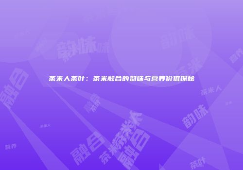 茶米人茶叶：茶米融合的韵味与营养价值探秘