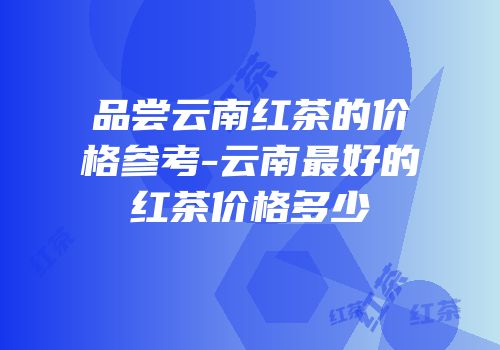 品尝云南红茶的价格参考-云南最好的红茶价格多少