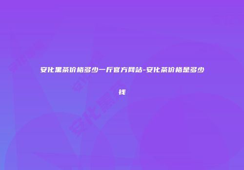 安化黑茶价格多少一斤官方网站-安化茶价格是多少钱