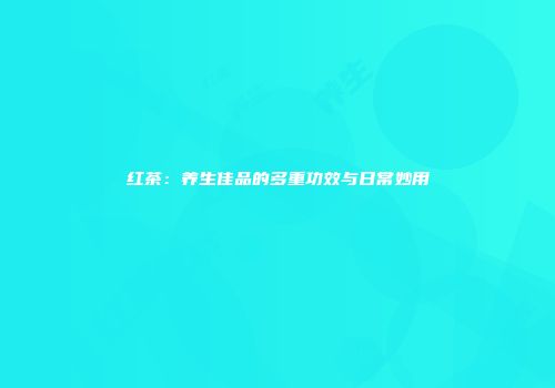 红茶：养生佳品的多重功效与日常妙用