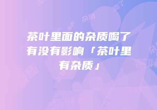 茶叶里面的杂质喝了有没有影响「茶叶里有杂质」