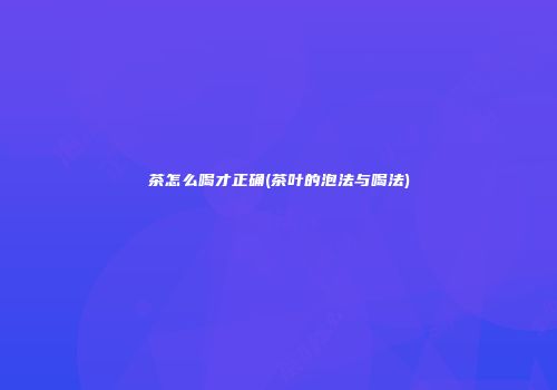 茶怎么喝才正确(茶叶的泡法与喝法)