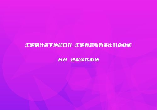 汇源果汁旗下的旭日升_汇源有意收购茶饮料企业旭日升 进军茶饮市场