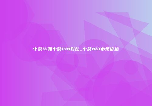 中茶111和中茶108对比_中茶8111市场价格