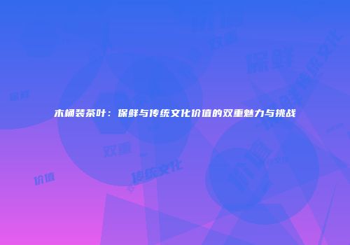 木桶装茶叶：保鲜与传统文化价值的双重魅力与挑战