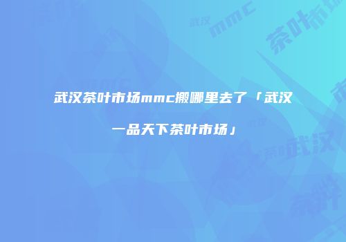 武汉茶叶市场mmc搬哪里去了「武汉一品天下茶叶市场」