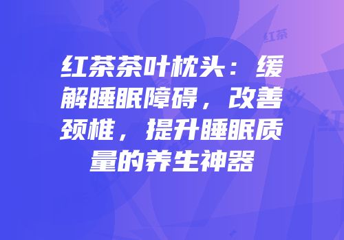 红茶茶叶枕头：缓解睡眠障碍，改善颈椎，提升睡眠质量的养生神器