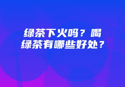 绿茶下火吗？喝绿茶有哪些好处？