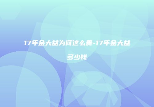 17年金大益为何这么贵-17年金大益多少钱