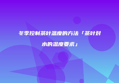 冬季控制茶叶温度的方法「茶叶对水的温度要求」