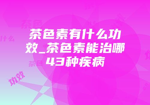 茶色素有什么功效_茶色素能治哪43种疾病
