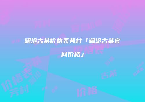 澜沧古茶价格表芳村「澜沧古茶官网价格」