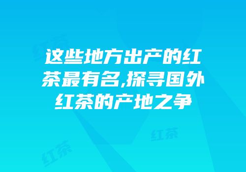 这些地方出产的红茶最有名,探寻国外红茶的产地之争