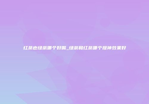 红茶也绿茶哪个好喝_绿茶和红茶哪个提神效果好