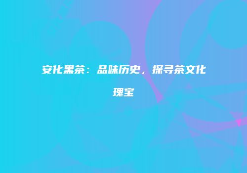安化黑茶：品味历史，探寻茶文化瑰宝