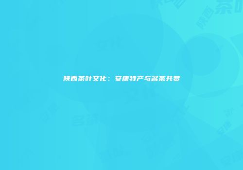陕西茶叶文化：安康特产与名茶共赏