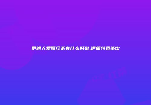 伊朗人爱喝红茶有什么好处,伊朗特色茶饮