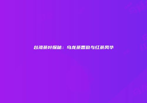 台湾茶叶探秘：乌龙茶香韵与红茶风华
