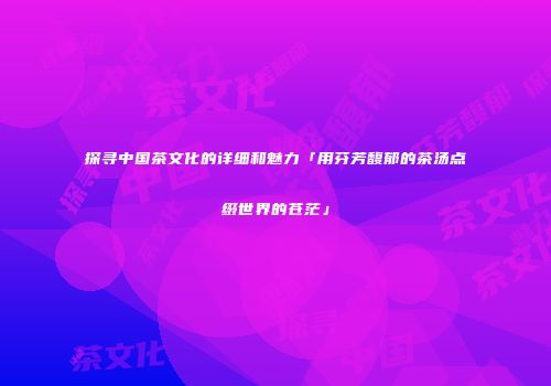 探寻中国茶文化的详细和魅力「用芬芳馥郁的茶汤点缀世界的苍茫」