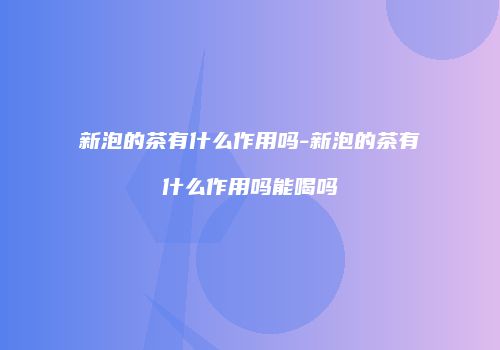新泡的茶有什么作用吗-新泡的茶有什么作用吗能喝吗