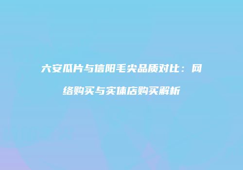 六安瓜片与信阳毛尖品质对比：网络购买与实体店购买解析