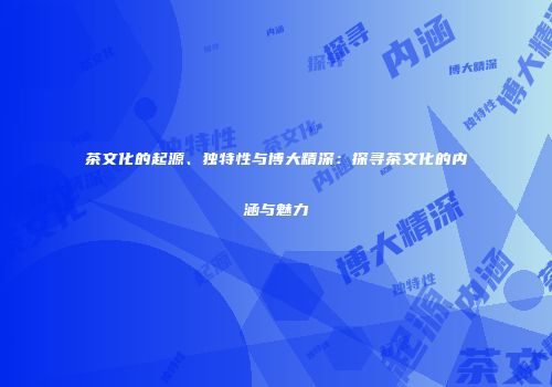 茶文化的起源、独特性与博大精深：探寻茶文化的内涵与魅力