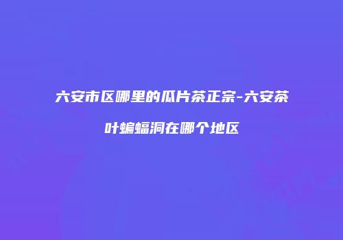六安市区哪里的瓜片茶正宗-六安茶叶蝙蝠洞在哪个地区