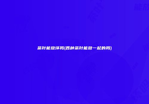 茶叶能放坏吗(各种茶叶能放一起的吗)