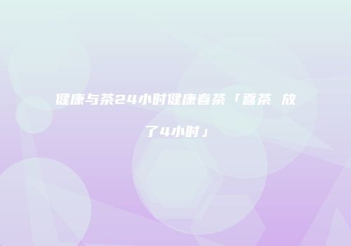 健康与茶24小时健康春茶「喜茶 放了4小时」
