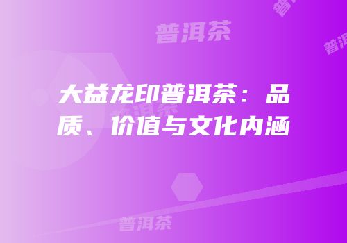 大益龙印普洱茶：品质、价值与文化内涵