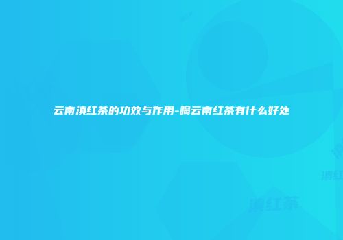 云南滇红茶的功效与作用-喝云南红茶有什么好处