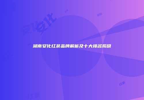 湖南安化红茶品牌解析及十大排名揭晓