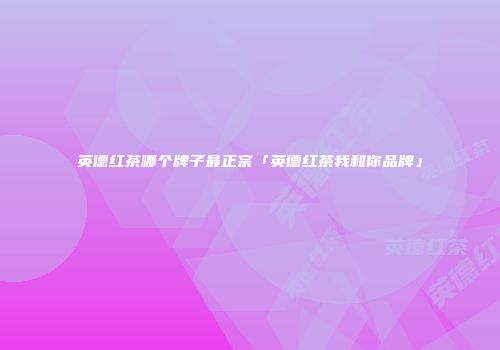 英德红茶哪个牌子最正宗「英德红茶我和你品牌」