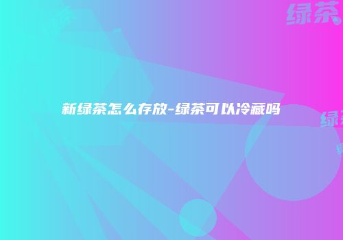 新绿茶怎么存放-绿茶可以冷藏吗