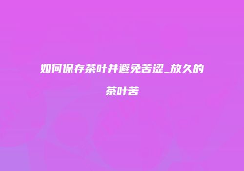 如何保存茶叶并避免苦涩_放久的茶叶苦